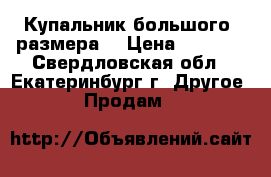  Купальник большого  размера  › Цена ­ 3 200 - Свердловская обл., Екатеринбург г. Другое » Продам   